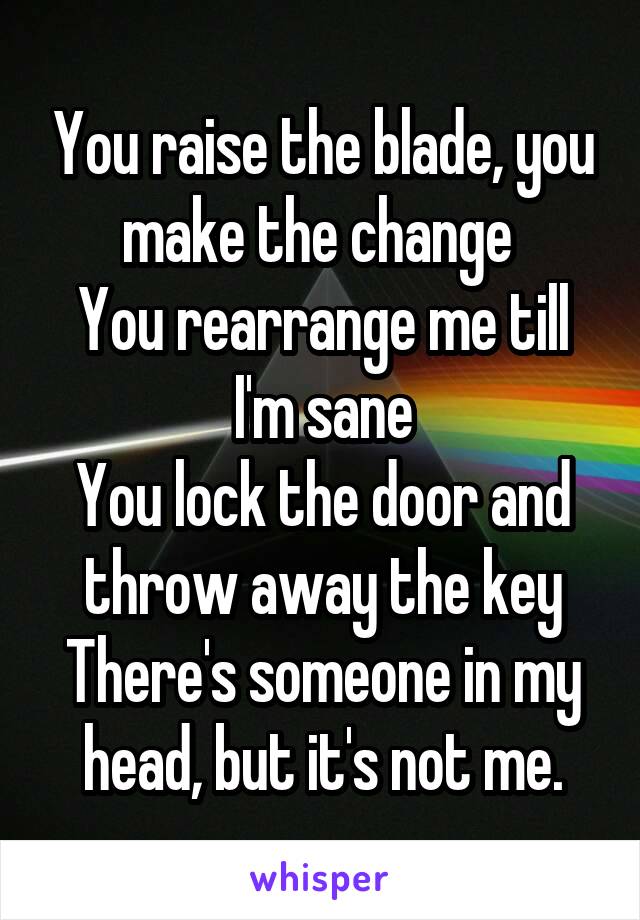 You raise the blade, you make the change 
You rearrange me till I'm sane
You lock the door and throw away the key
There's someone in my head, but it's not me.