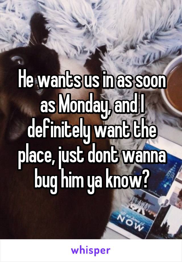 He wants us in as soon as Monday, and I definitely want the place, just dont wanna bug him ya know?