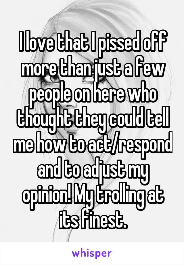 I love that I pissed off more than just a few people on here who thought they could tell me how to act/respond and to adjust my opinion! My trolling at its finest.