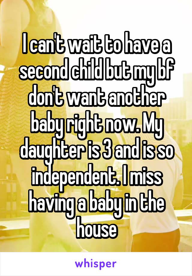 I can't wait to have a second child but my bf don't want another baby right now. My daughter is 3 and is so independent. I miss having a baby in the house