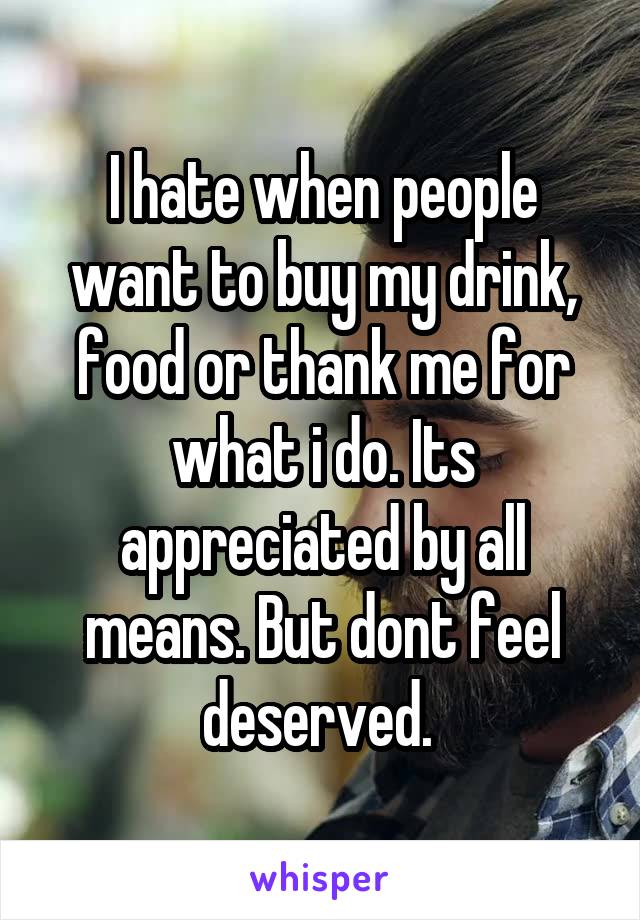 I hate when people want to buy my drink, food or thank me for what i do. Its appreciated by all means. But dont feel deserved. 