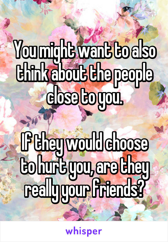 You might want to also think about the people close to you.

If they would choose to hurt you, are they really your friends?