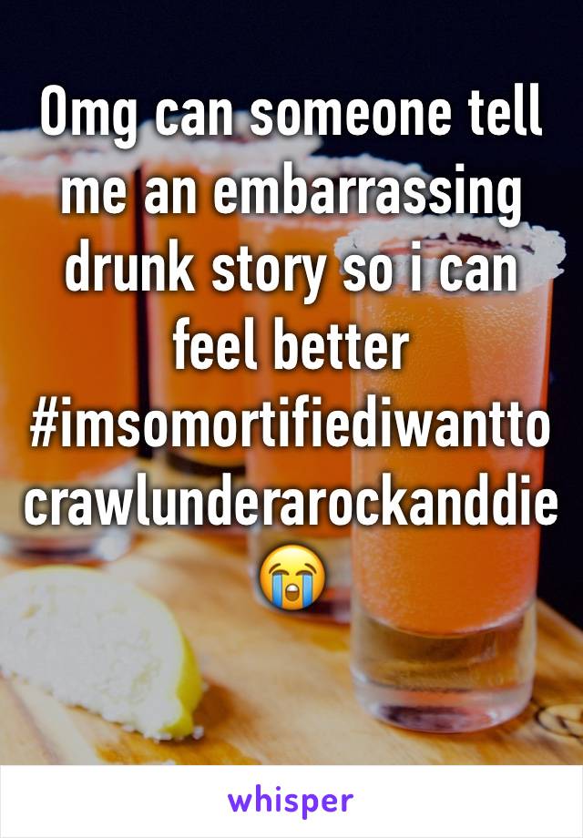 Omg can someone tell me an embarrassing drunk story so i can feel better #imsomortifiediwanttocrawlunderarockanddie😭