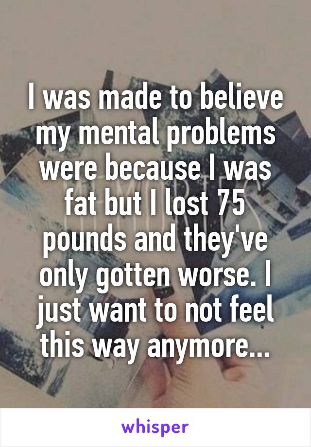 I was made to believe my mental problems were because I was fat but I lost 75 pounds and they've only gotten worse. I just want to not feel this way anymore...