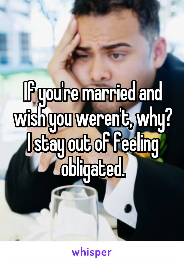 If you're married and wish you weren't, why? I stay out of feeling obligated.