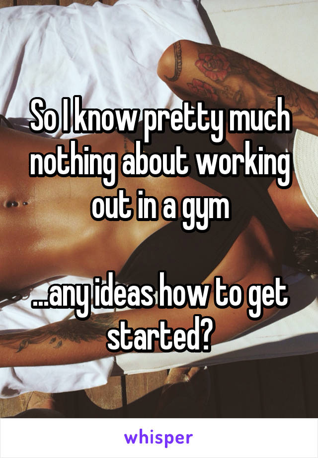 So I know pretty much nothing about working out in a gym

...any ideas how to get started?