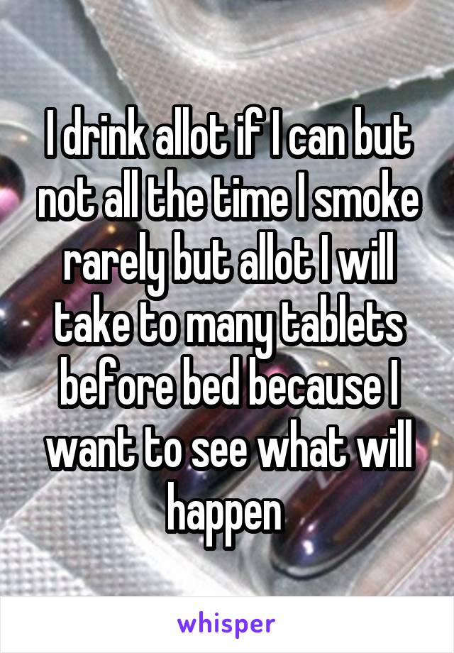 I drink allot if I can but not all the time I smoke rarely but allot I will take to many tablets before bed because I want to see what will happen 