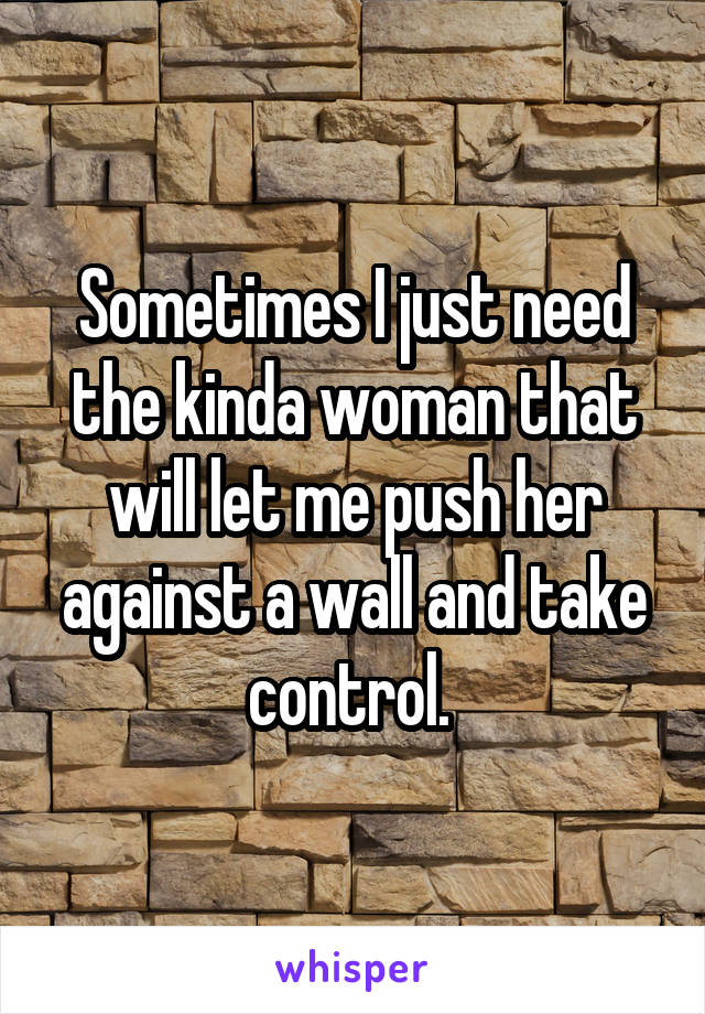 Sometimes I just need the kinda woman that will let me push her against a wall and take control. 