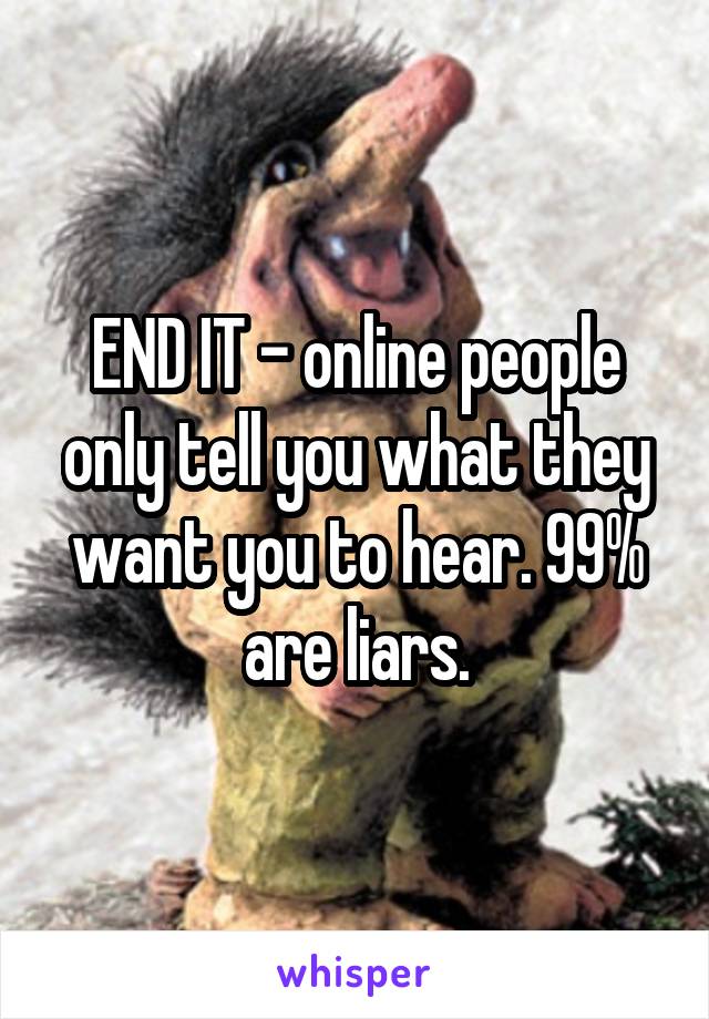 END IT - online people only tell you what they want you to hear. 99% are liars.