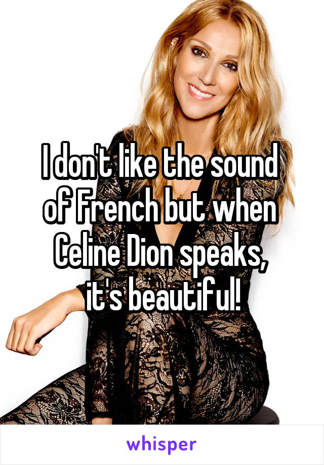 I don't like the sound 
of French but when 
Celine Dion speaks, 
it's beautiful!