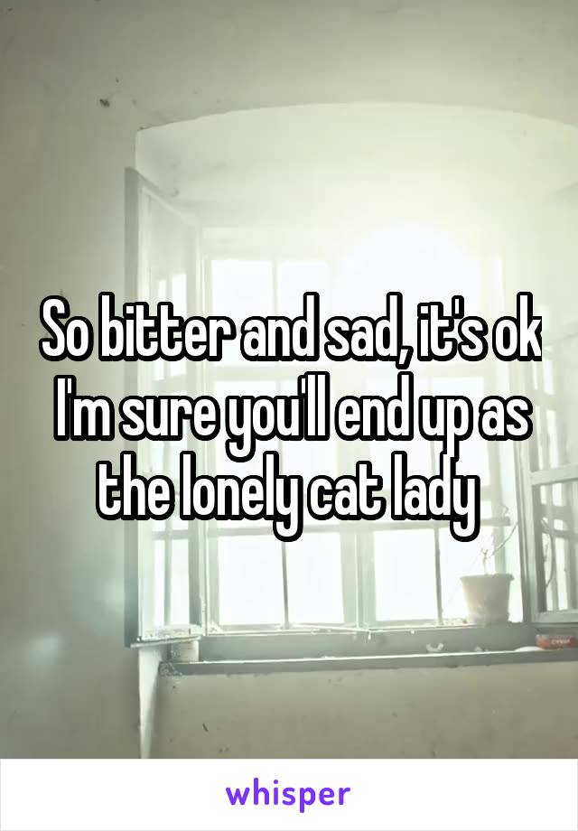 So bitter and sad, it's ok I'm sure you'll end up as the lonely cat lady 