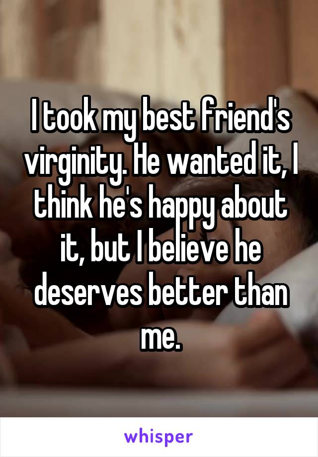 I took my best friend's virginity. He wanted it, I think he's happy about it, but I believe he deserves better than me.