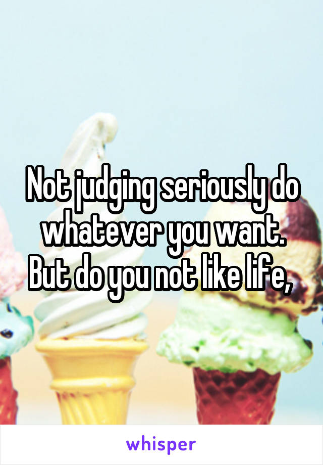 Not judging seriously do whatever you want. But do you not like life, 