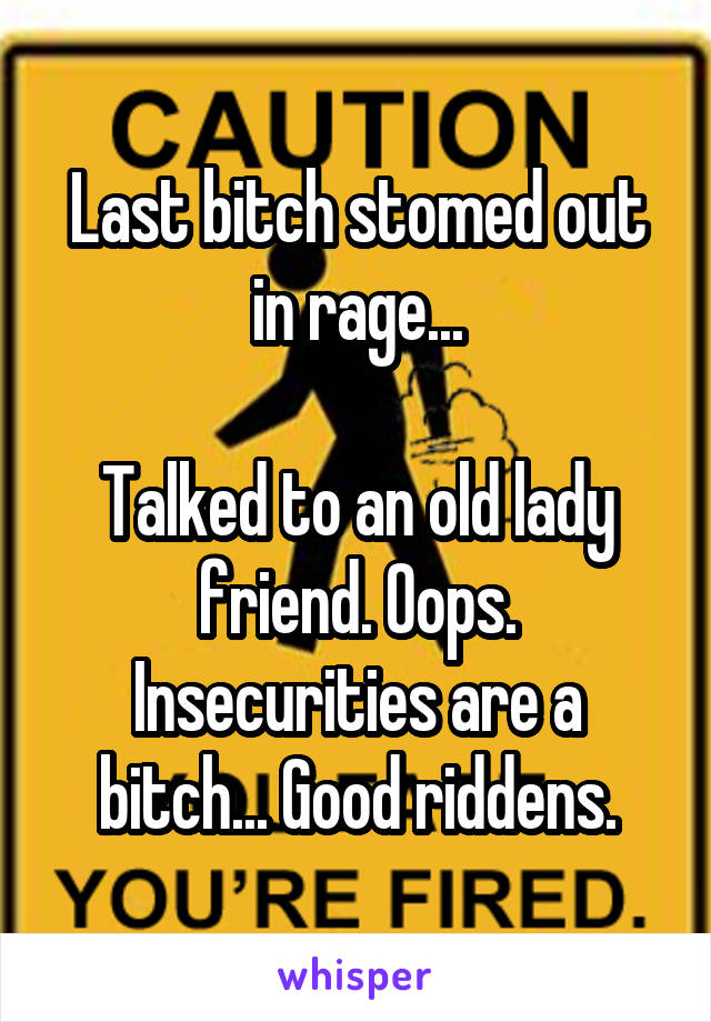 Last bitch stomed out in rage...

Talked to an old lady friend. Oops. Insecurities are a bitch... Good riddens.