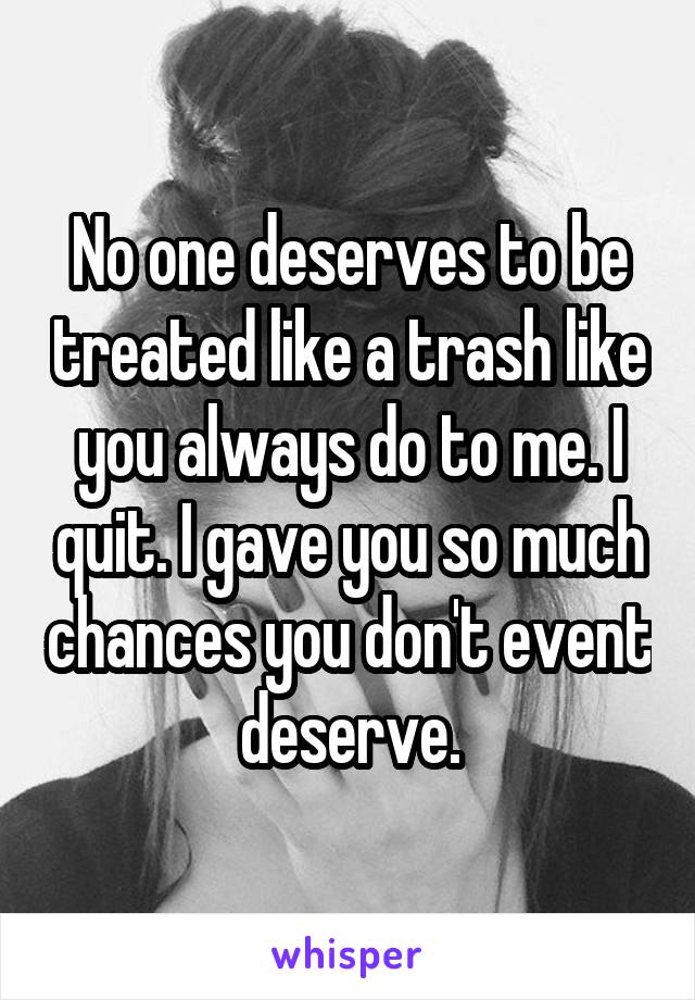 No one deserves to be treated like a trash like you always do to me. I quit. I gave you so much chances you don't event deserve.