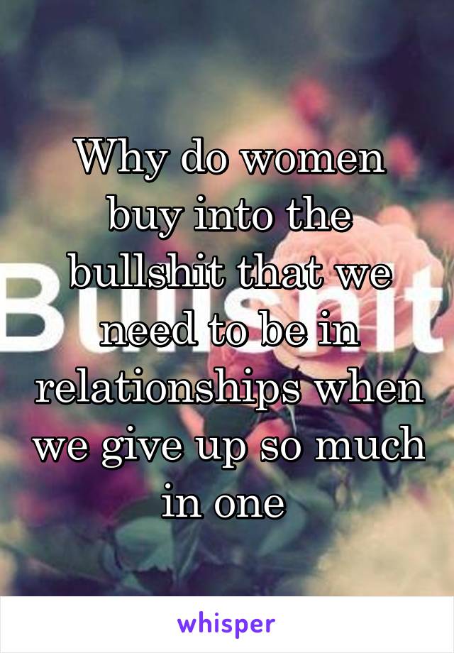 Why do women buy into the bullshit that we need to be in relationships when we give up so much in one 