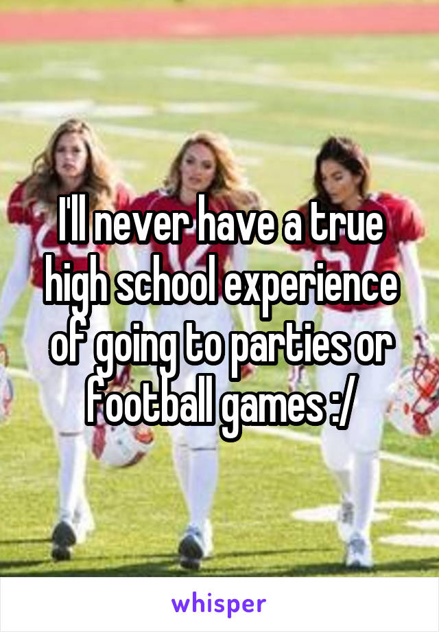 I'll never have a true high school experience of going to parties or football games :/