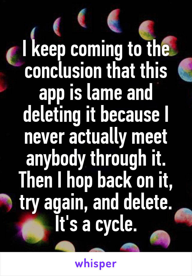 I keep coming to the conclusion that this app is lame and deleting it because I never actually meet anybody through it. Then I hop back on it, try again, and delete. It's a cycle.