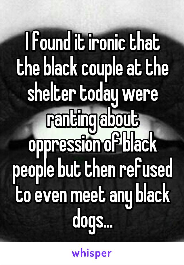 I found it ironic that the black couple at the shelter today were ranting about oppression of black people but then refused to even meet any black dogs...