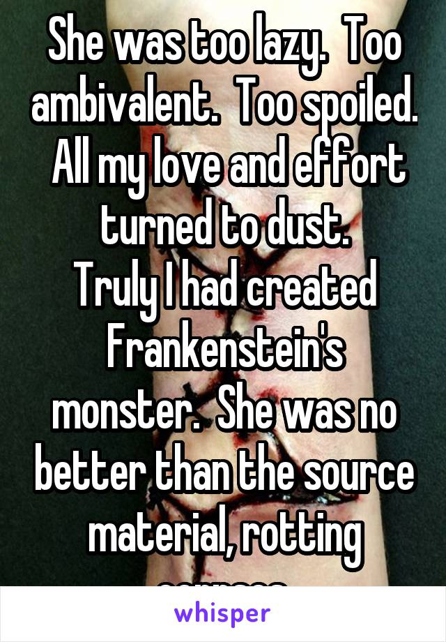 She was too lazy.  Too ambivalent.  Too spoiled.  All my love and effort turned to dust.
Truly I had created Frankenstein's monster.  She was no better than the source material, rotting corpses.