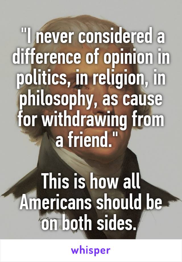  "I never considered a difference of opinion in politics, in religion, in philosophy, as cause for withdrawing from a friend."  

This is how all Americans should be on both sides. 