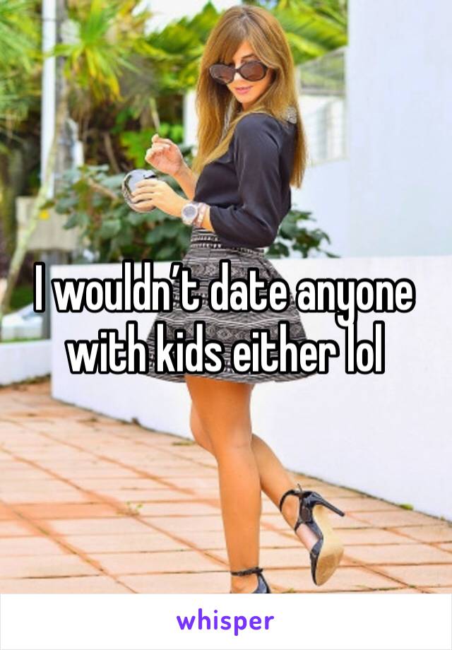 I wouldn’t date anyone with kids either lol 