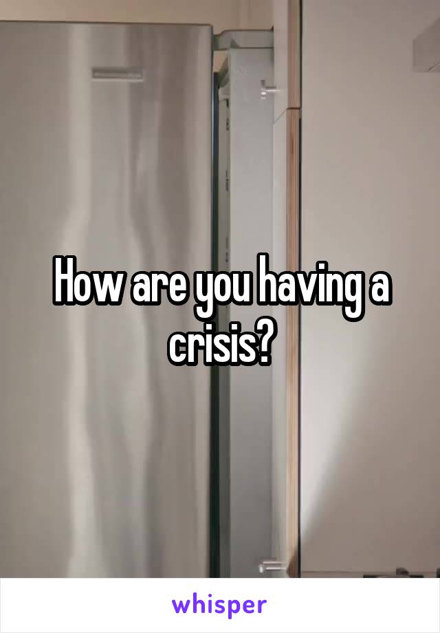 How are you having a crisis?