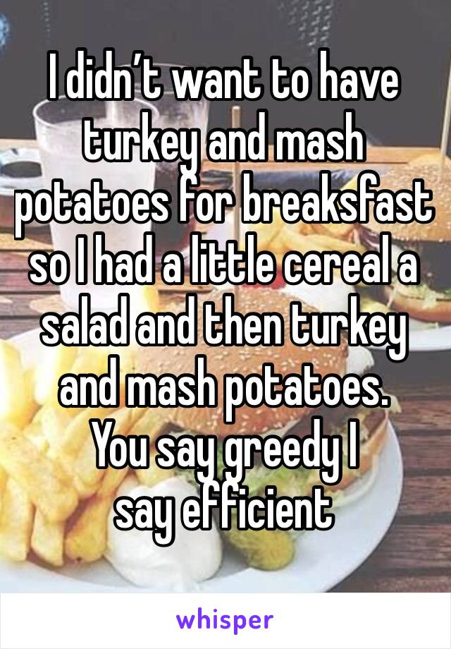 I didn’t want to have turkey and mash potatoes for breaksfast so I had a little cereal a salad and then turkey and mash potatoes.
You say greedy I say efficient 