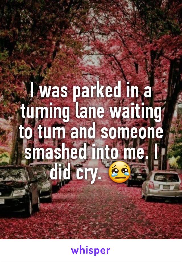 I was parked in a turning lane waiting to turn and someone smashed into me. I did cry. 😢