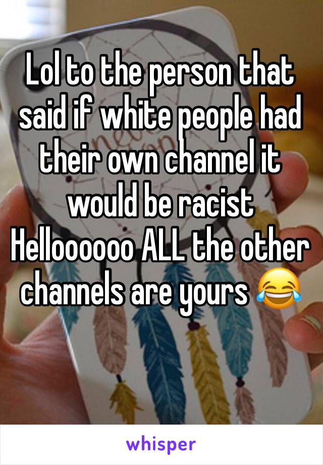 Lol to the person that said if white people had their own channel it would be racist Helloooooo ALL the other channels are yours 😂