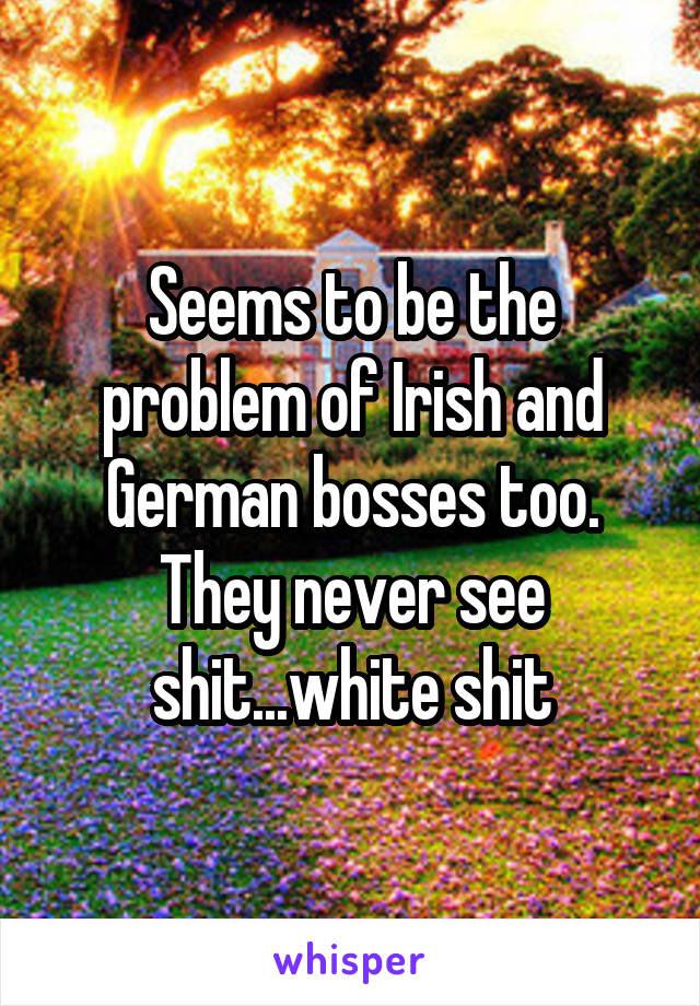 Seems to be the problem of Irish and German bosses too. They never see shit...white shit