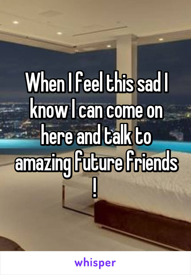 When I feel this sad I know I can come on here and talk to amazing future friends ! 