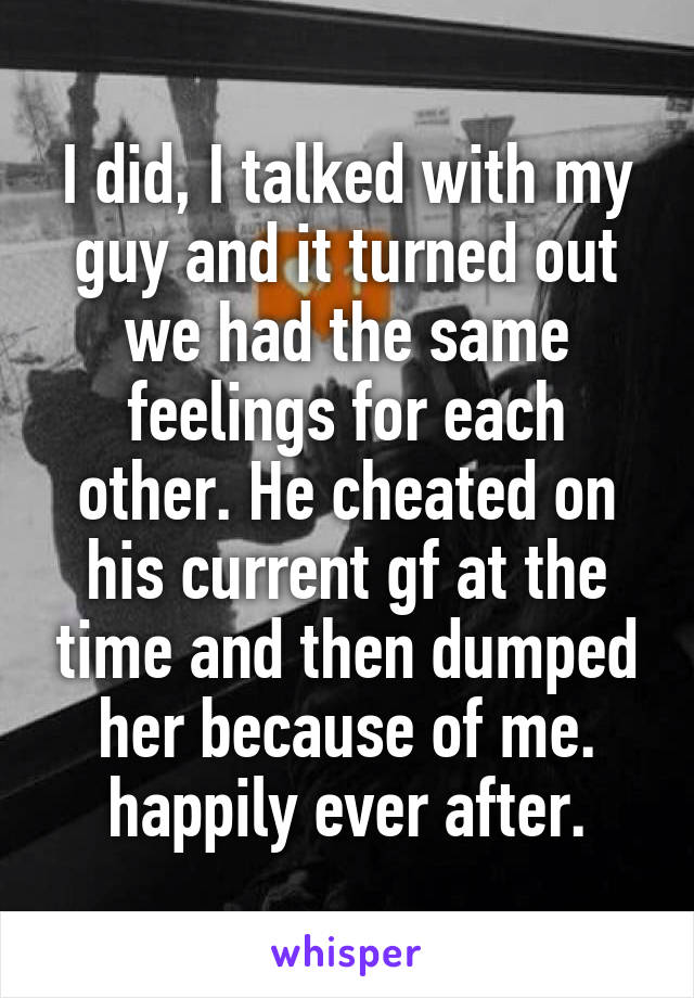 I did, I talked with my guy and it turned out we had the same feelings for each other. He cheated on his current gf at the time and then dumped her because of me. happily ever after.