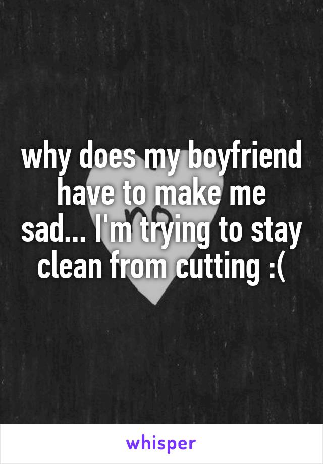 why does my boyfriend have to make me sad... I'm trying to stay clean from cutting :(
