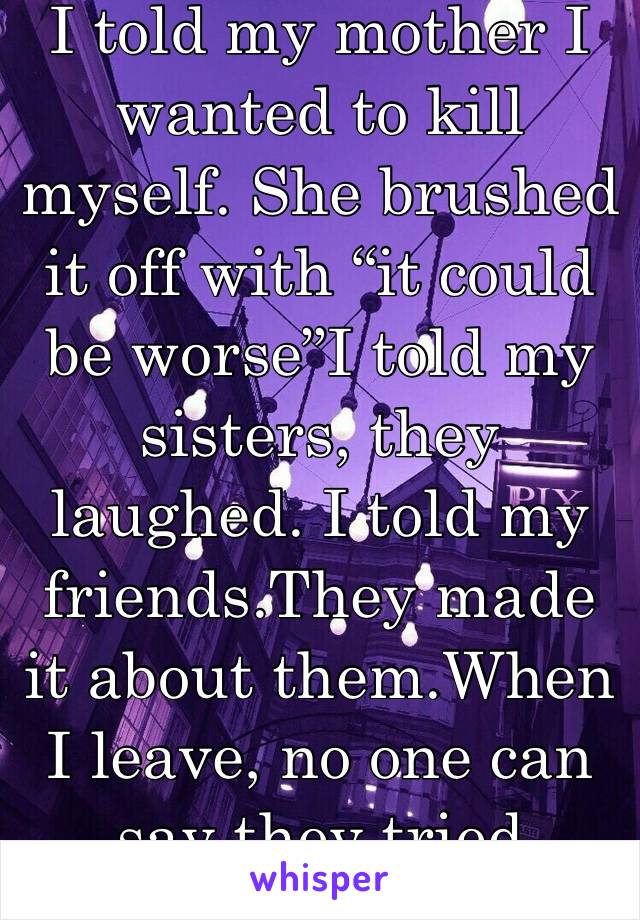 I told my mother I wanted to kill myself. She brushed it off with “it could be worse”I told my sisters, they laughed. I told my friends.They made it about them.When I leave, no one can say they tried