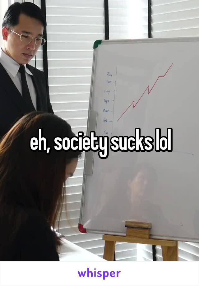 eh, society sucks lol