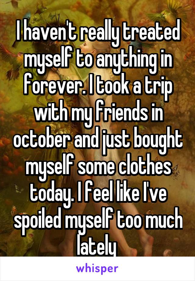 I haven't really treated myself to anything in forever. I took a trip with my friends in october and just bought myself some clothes today. I feel like I've spoiled myself too much lately 