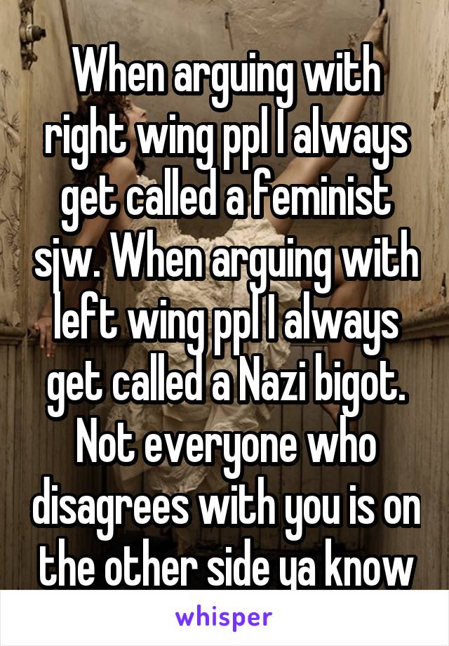 When arguing with right wing ppl I always get called a feminist sjw. When arguing with left wing ppl I always get called a Nazi bigot. Not everyone who disagrees with you is on the other side ya know