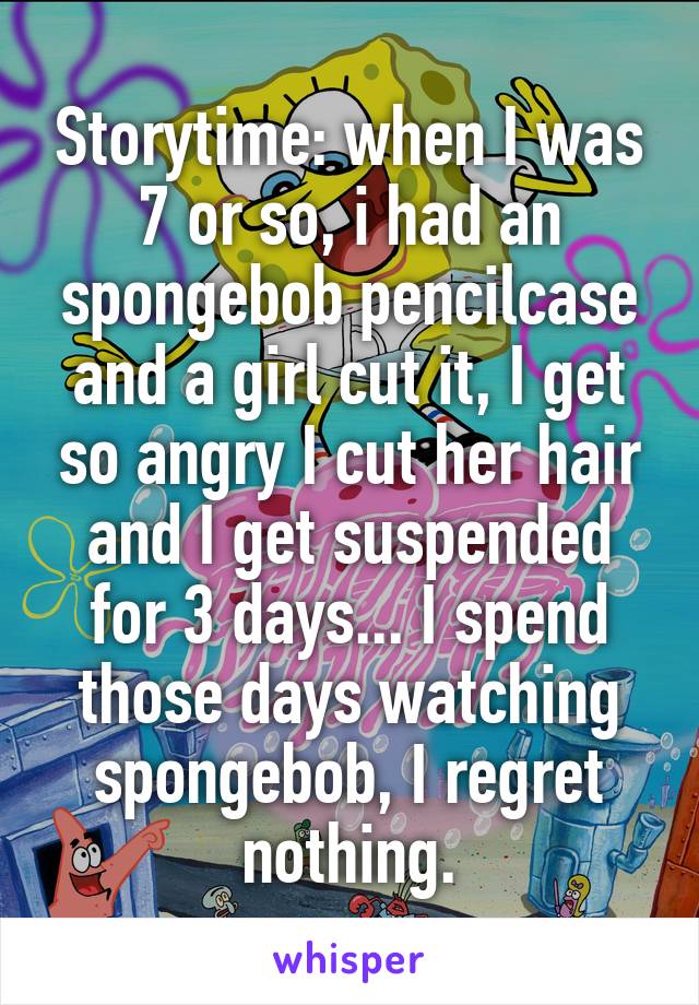 Storytime: when I was 7 or so, i had an spongebob pencilcase and a girl cut it, I get so angry I cut her hair and I get suspended for 3 days... I spend those days watching spongebob, I regret nothing.