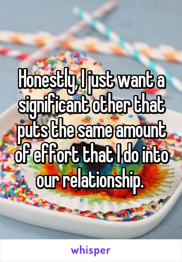 Honestly, I just want a significant other that puts the same amount of effort that I do into our relationship. 