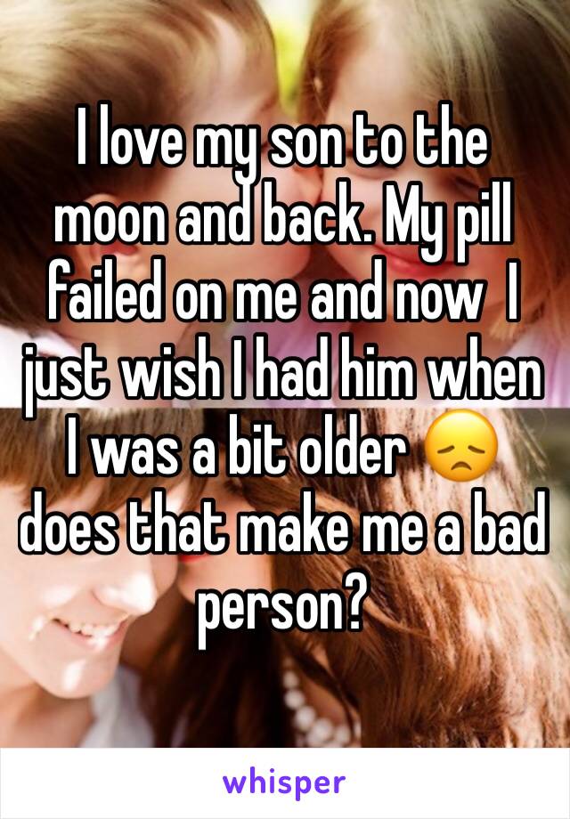 I love my son to the moon and back. My pill failed on me and now  I just wish I had him when I was a bit older 😞 does that make me a bad person? 