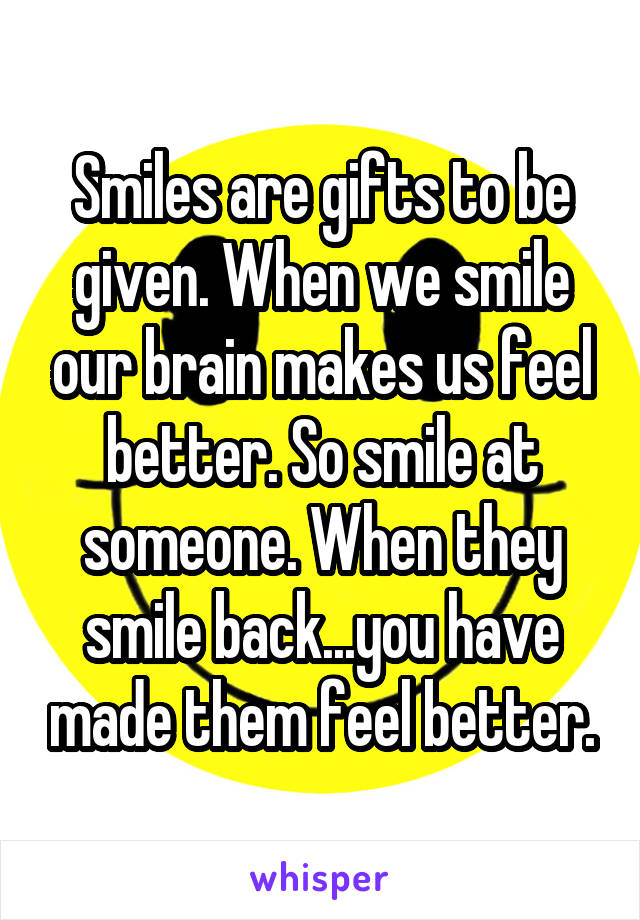 Smiles are gifts to be given. When we smile our brain makes us feel better. So smile at someone. When they smile back...you have made them feel better.