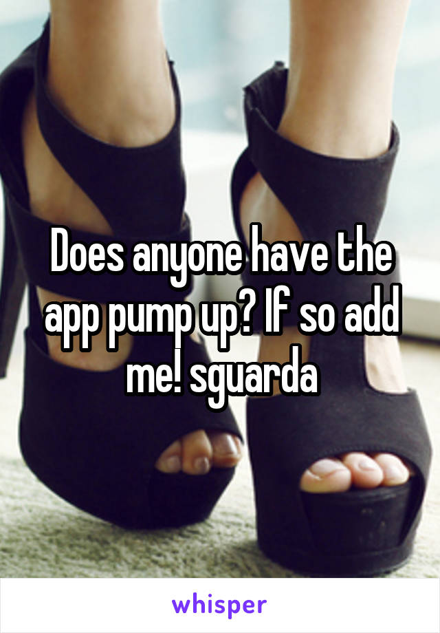 Does anyone have the app pump up? If so add me! sguarda