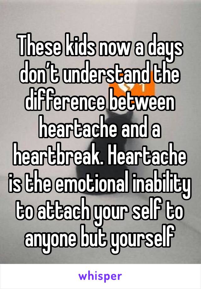 These kids now a days don’t understand the difference between heartache and a heartbreak. Heartache is the emotional inability to attach your self to anyone but yourself 