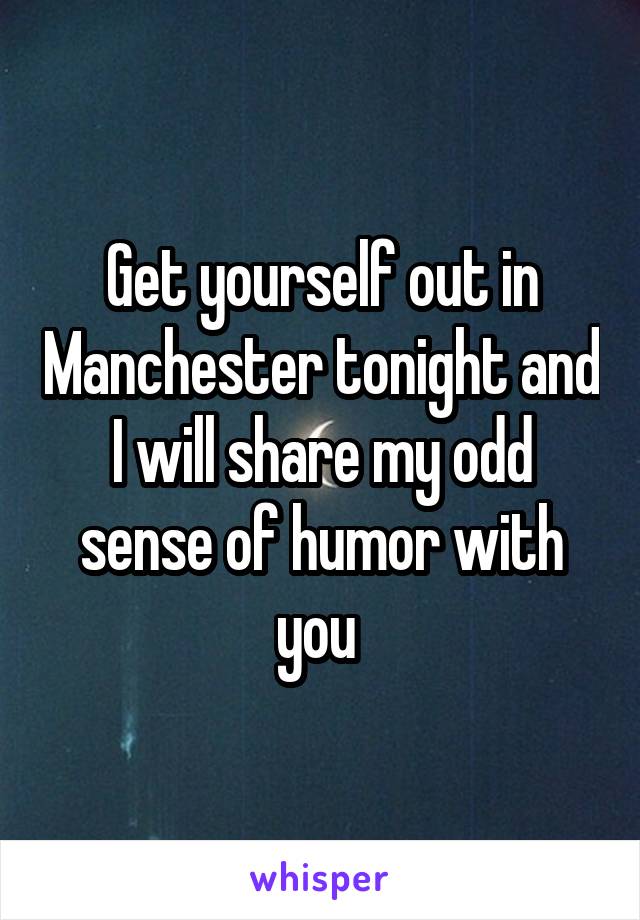 Get yourself out in Manchester tonight and I will share my odd sense of humor with you 