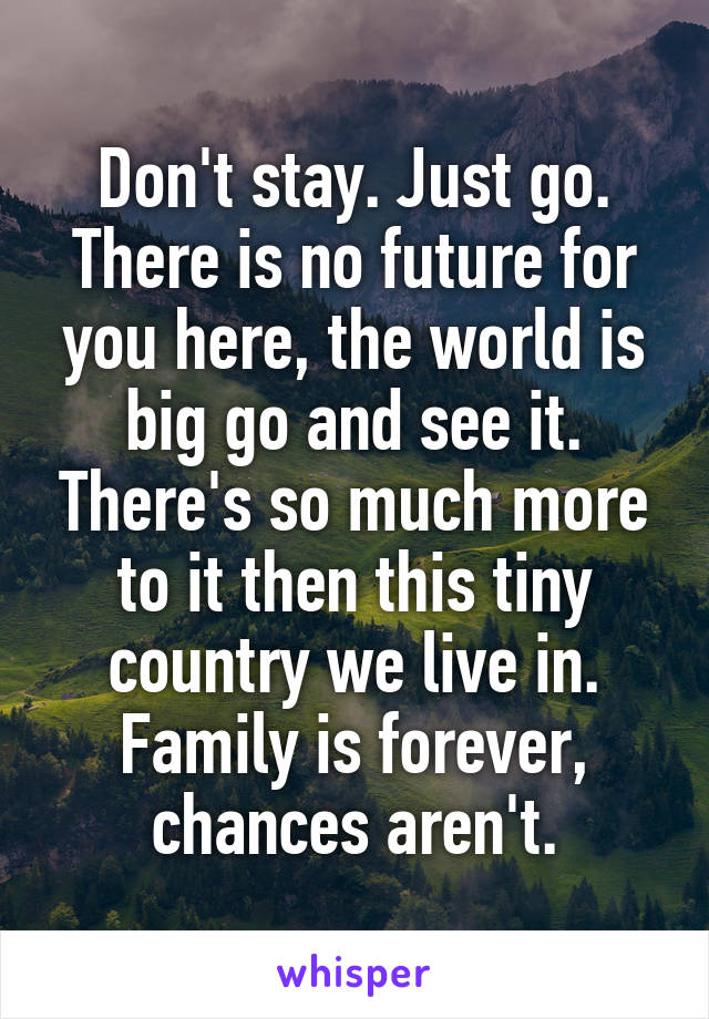 Don't stay. Just go. There is no future for you here, the world is big go and see it. There's so much more to it then this tiny country we live in.
Family is forever, chances aren't.