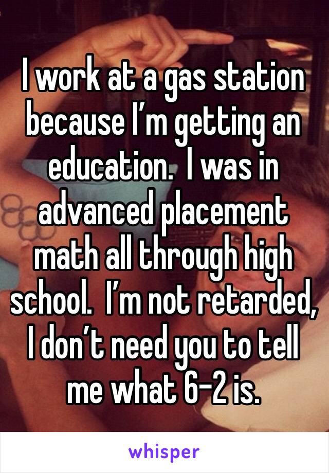 I work at a gas station because I’m getting an education.  I was in advanced placement math all through high school.  I’m not retarded, I don’t need you to tell me what 6-2 is.