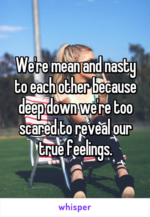 We're mean and nasty to each other because deep down we're too scared to reveal our true feelings.