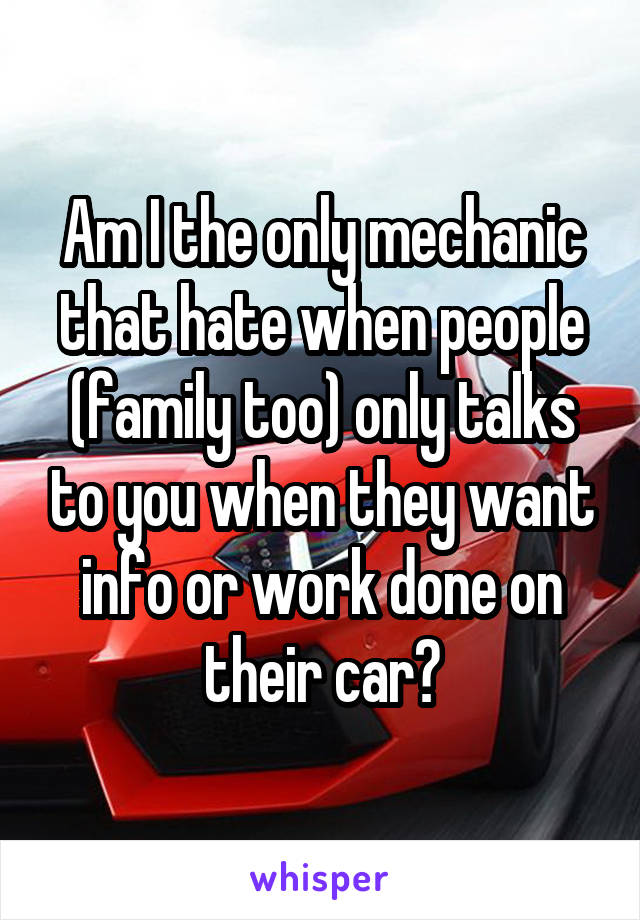 Am I the only mechanic that hate when people (family too) only talks to you when they want info or work done on their car?