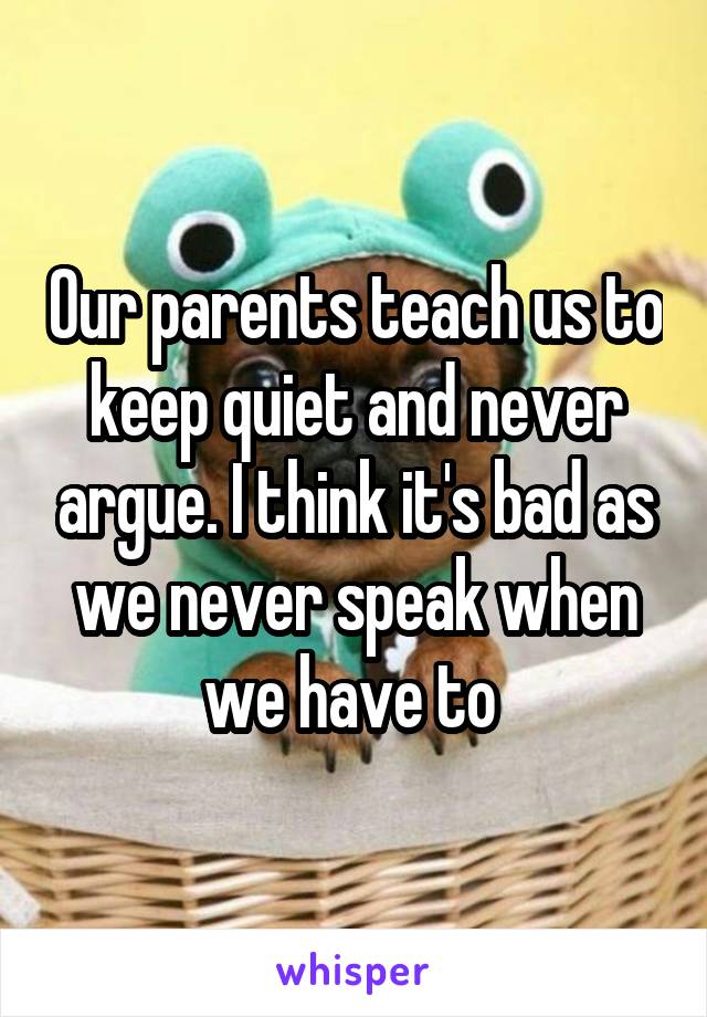 Our parents teach us to keep quiet and never argue. I think it's bad as we never speak when we have to 